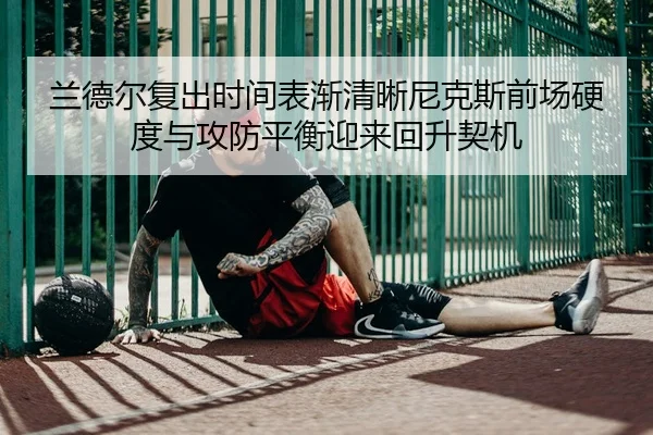 兰德尔复出时间表渐清晰尼克斯前场硬度与攻防平衡迎来回升契机