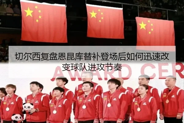 切尔西复盘恩昆库替补登场后如何迅速改变球队进攻节奏