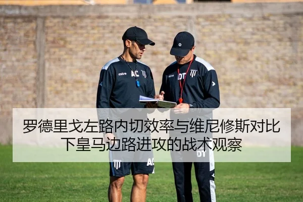 罗德里戈左路内切效率与维尼修斯对比下皇马边路进攻的战术观察