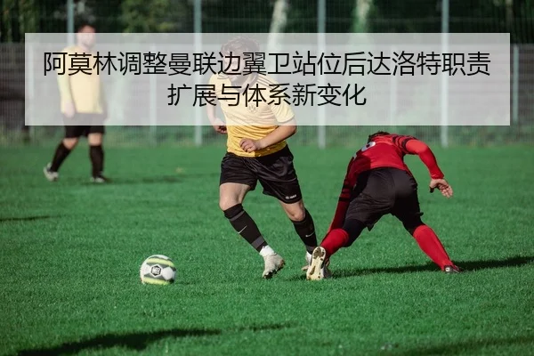 阿莫林调整曼联边翼卫站位后达洛特职责扩展与体系新变化