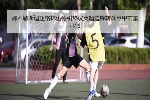 那不勒斯追逐格林伍德引热议英超边锋转战意甲前景几何