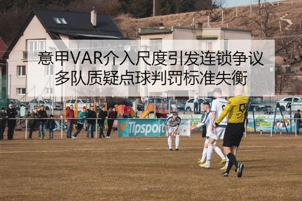 意甲VAR介入尺度引发连锁争议 多队质疑点球判罚标准失衡